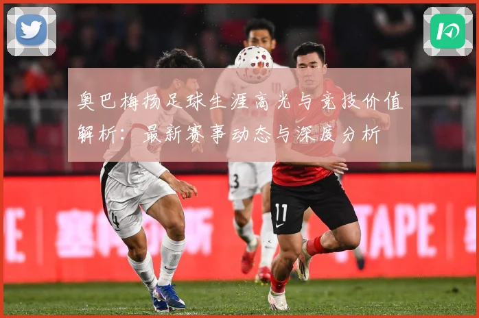 奥巴梅扬足球生涯高光与竞技价值解析：最新赛事动态与深度分析