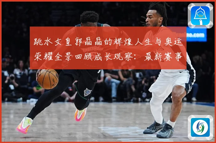 跳水女皇郭晶晶的辉煌人生与奥运荣耀全景回顾成长观察：最新赛事动态与深度分析