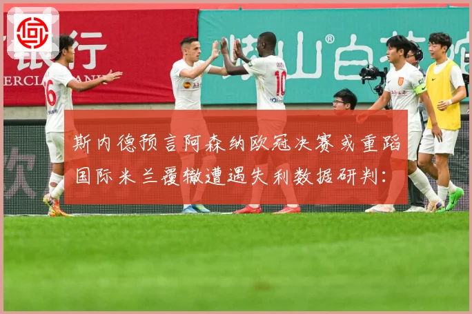 斯内德预言阿森纳欧冠决赛或重蹈国际米兰覆辙遭遇失利数据研判：最新赛事动态与深度分析