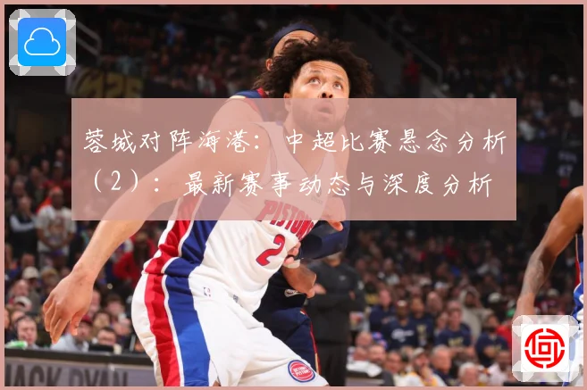 蓉城对阵海港：中超比赛悬念分析（2）：最新赛事动态与深度分析