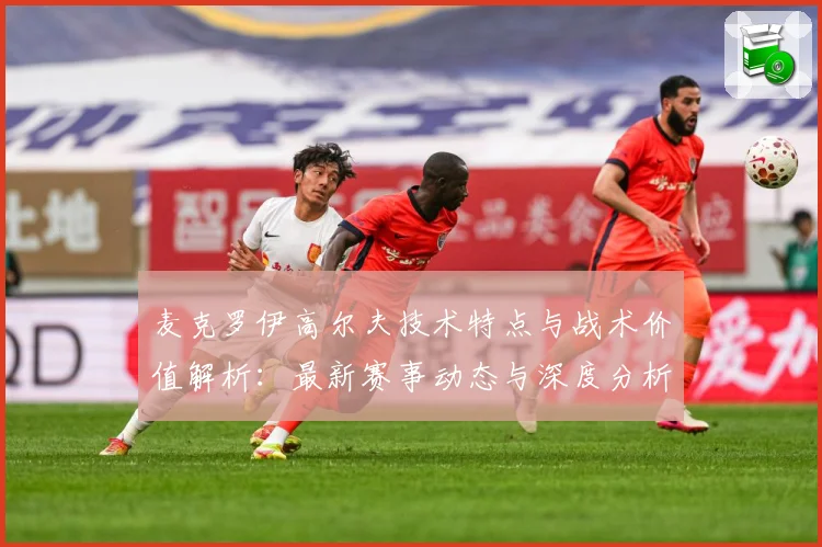 麦克罗伊高尔夫技术特点与战术价值解析：最新赛事动态与深度分析