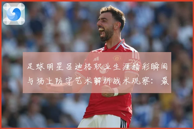 足球明星吕迪格职业生涯精彩瞬间与场上防守艺术解析战术观察：最新赛事动态与深度分析