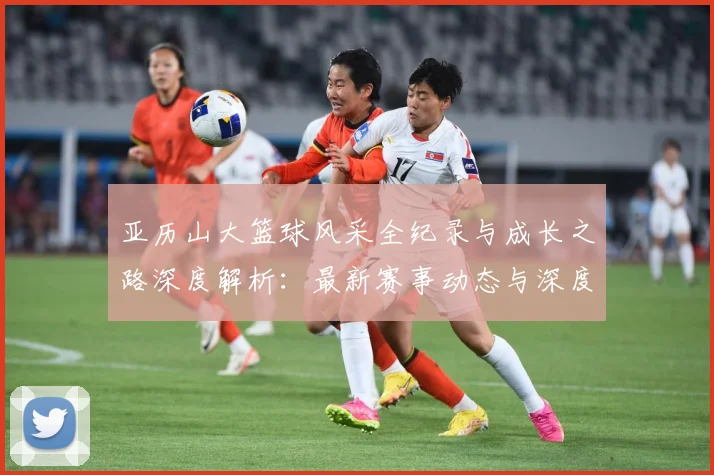 亚历山大篮球风采全纪录与成长之路深度解析：最新赛事动态与深度分析
