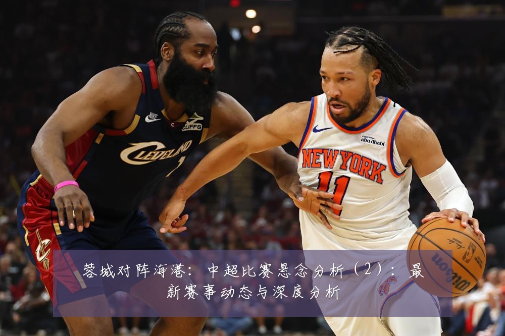 蓉城对阵海港:中超比赛悬念分析(2):最新赛事动态与深度分析